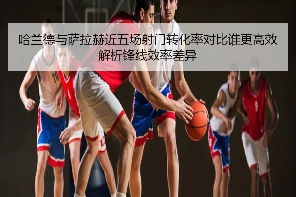 哈兰德与萨拉赫近五场射门转化率对比谁更高效解析锋线效率差异